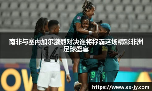 南非与塞内加尔激烈对决谁将称霸这场精彩非洲足球盛宴